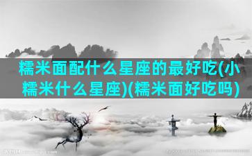 糯米面配什么星座的最好吃(小糯米什么星座)(糯米面好吃吗)