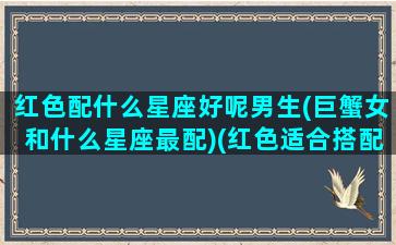 红色配什么星座好呢男生(巨蟹女和什么星座最配)(红色适合搭配什么颜色,忌讳搭配什么颜色)