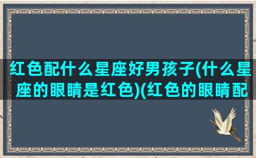 红色配什么星座好男孩子(什么星座的眼睛是红色)(红色的眼睛配什么颜色的头发)