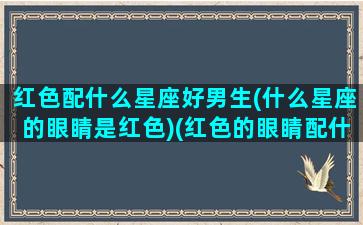 红色配什么星座好男生(什么星座的眼睛是红色)(红色的眼睛配什么颜色的头发)