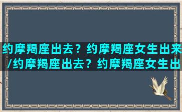 约摩羯座出去？约摩羯座女生出来/约摩羯座出去？约摩羯座女生出来-我的网站