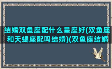 结婚双鱼座配什么星座好(双鱼座和天蝎座配吗结婚)(双鱼座结婚的时候是什么样子的)