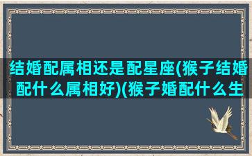 结婚配属相还是配星座(猴子结婚配什么属相好)(猴子婚配什么生肖好)