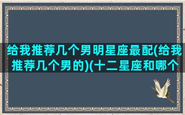 给我推荐几个男明星座最配(给我推荐几个男的)(十二星座和哪个男明星最配)