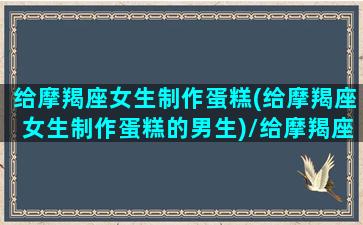 给摩羯座女生制作蛋糕(给摩羯座女生制作蛋糕的男生)/给摩羯座女生制作蛋糕(给摩羯座女生制作蛋糕的男生)-我的网站