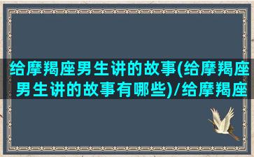 给摩羯座男生讲的故事(给摩羯座男生讲的故事有哪些)/给摩羯座男生讲的故事(给摩羯座男生讲的故事有哪些)-我的网站