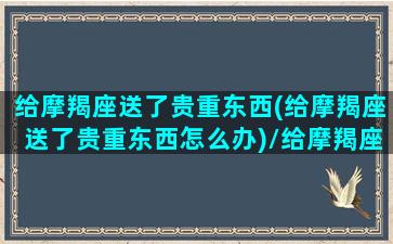 给摩羯座送了贵重东西(给摩羯座送了贵重东西怎么办)/给摩羯座送了贵重东西(给摩羯座送了贵重东西怎么办)-我的网站