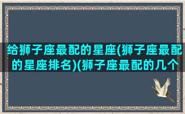 给狮子座最配的星座(狮子座最配的星座排名)(狮子座最配的几个星座)