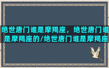 绝世唐门谁是摩羯座，绝世唐门谁是摩羯座的/绝世唐门谁是摩羯座，绝世唐门谁是摩羯座的-我的网站