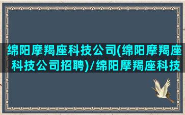 绵阳摩羯座科技公司(绵阳摩羯座科技公司招聘)/绵阳摩羯座科技公司(绵阳摩羯座科技公司招聘)-我的网站