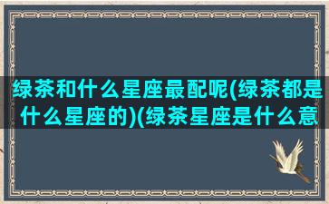 绿茶和什么星座最配呢(绿茶都是什么星座的)(绿茶星座是什么意思)