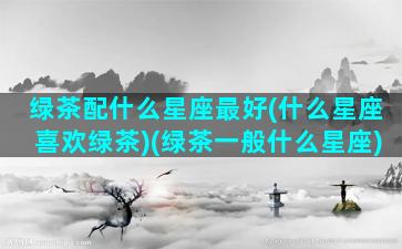 绿茶配什么星座最好(什么星座喜欢绿茶)(绿茶一般什么星座)