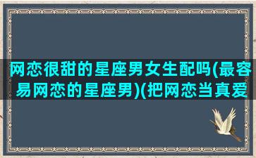 网恋很甜的星座男女生配吗(最容易网恋的星座男)(把网恋当真爱的星座)