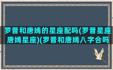 罗晋和唐嫣的星座配吗(罗晋星座唐嫣星座)(罗晋和唐嫣八字合吗)