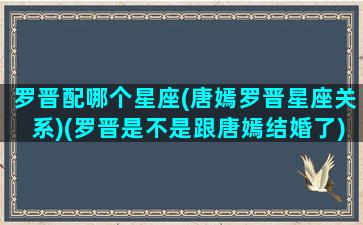 罗晋配哪个星座(唐嫣罗晋星座关系)(罗晋是不是跟唐嫣结婚了)