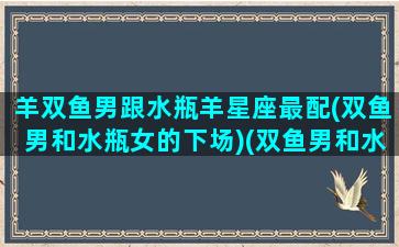 羊双鱼男跟水瓶羊星座最配(双鱼男和水瓶女的下场)(双鱼男和水瓶女婚姻怎么样)