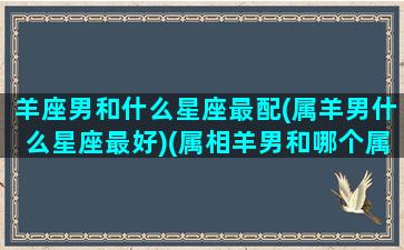 羊座男和什么星座最配(属羊男什么星座最好)(属相羊男和哪个属相婚配最好)