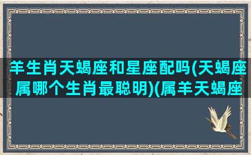 羊生肖天蝎座和星座配吗(天蝎座属哪个生肖最聪明)(属羊天蝎座女生的婚姻)