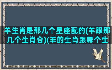 羊生肖是那几个星座配的(羊跟那几个生肖合)(羊的生肖跟哪个生肖最配对)