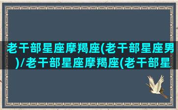 老干部星座摩羯座(老干部星座男)/老干部星座摩羯座(老干部星座男)-我的网站