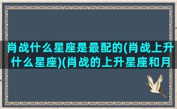 肖战什么星座是最配的(肖战上升什么星座)(肖战的上升星座和月亮星座)