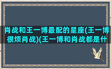 肖战和王一博最配的星座(王一博很烦肖战)(王一博和肖战都是什么星座)