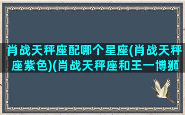 肖战天秤座配哪个星座(肖战天秤座紫色)(肖战天秤座和王一博狮子座)