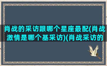 肖战的采访跟哪个星座最配(肖战激情是哪个基采访)(肖战采访的话)