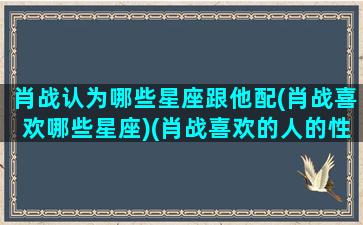 肖战认为哪些星座跟他配(肖战喜欢哪些星座)(肖战喜欢的人的性格)