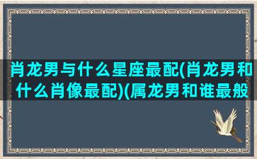 肖龙男与什么星座最配(肖龙男和什么肖像最配)(属龙男和谁最般配)