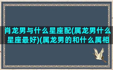 肖龙男与什么星座配(属龙男什么星座最好)(属龙男的和什么属相合)