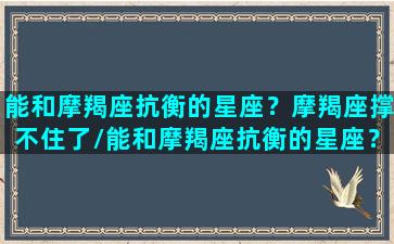 能和摩羯座抗衡的星座？摩羯座撑不住了/能和摩羯座抗衡的星座？摩羯座撑不住了-我的网站