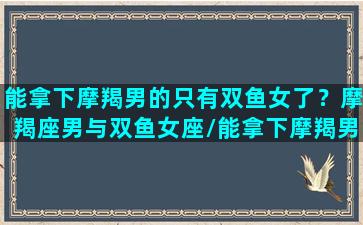 能拿下摩羯男的只有双鱼女了？摩羯座男与双鱼女座/能拿下摩羯男的只有双鱼女了？摩羯座男与双鱼女座-我的网站