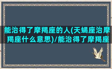 能治得了摩羯座的人(天蝎座治摩羯座什么意思)/能治得了摩羯座的人(天蝎座治摩羯座什么意思)-我的网站