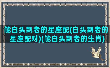 能白头到老的星座配(白头到老的星座配对)(能白头到老的生肖)