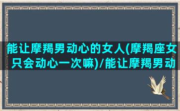 能让摩羯男动心的女人(摩羯座女只会动心一次嘛)/能让摩羯男动心的女人(摩羯座女只会动心一次嘛)-我的网站