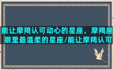 能让摩羯认可动心的星座，摩羯座眼里最温柔的星座/能让摩羯认可动心的星座，摩羯座眼里最温柔的星座-我的网站