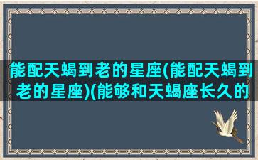 能配天蝎到老的星座(能配天蝎到老的星座)(能够和天蝎座长久的星座)