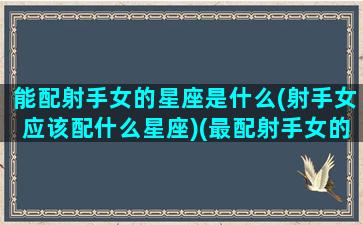 能配射手女的星座是什么(射手女应该配什么星座)(最配射手女的星座)