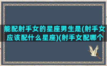 能配射手女的星座男生是(射手女应该配什么星座)(射手女配哪个星座男)