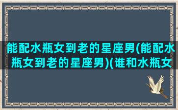 能配水瓶女到老的星座男(能配水瓶女到老的星座男)(谁和水瓶女最配)