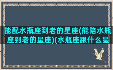 能配水瓶座到老的星座(能陪水瓶座到老的星座)(水瓶座跟什么星座陪)