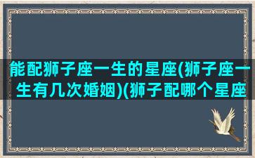 能配狮子座一生的星座(狮子座一生有几次婚姻)(狮子配哪个星座)