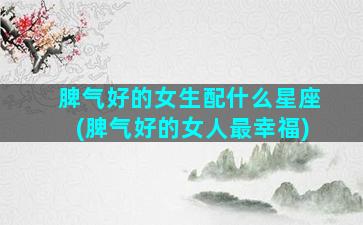 脾气好的女生配什么星座(脾气好的女人最幸福)