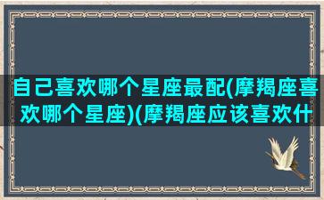 自己喜欢哪个星座最配(摩羯座喜欢哪个星座)(摩羯座应该喜欢什么星座)