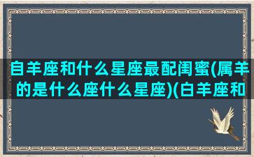 自羊座和什么星座最配闺蜜(属羊的是什么座什么星座)(白羊座和什么星座是最好闺蜜)