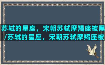 苏轼的星座，宋朝苏轼摩羯座被黑/苏轼的星座，宋朝苏轼摩羯座被黑-我的网站