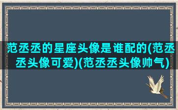 范丞丞的星座头像是谁配的(范丞丞头像可爱)(范丞丞头像帅气)