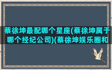 蔡徐坤最配哪个星座(蔡徐坤属于哪个经纪公司)(蔡徐坤娱乐圈和谁的关系最好)