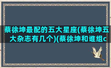 蔡徐坤最配的五大星座(蔡徐坤五大杂志有几个)(蔡徐坤和谁组cp)